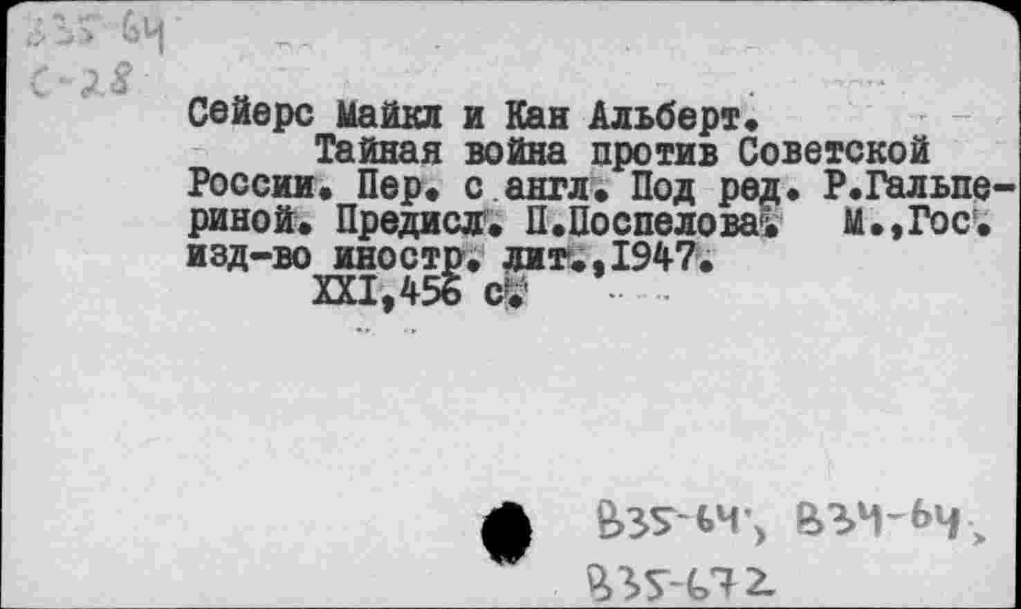 ﻿Сейере Майкл и Каи Альберт«
Тайная война против Советской России. Пер. с англ. Под ред. Р.Гальпе риной. Предисл. П.Поспелова^ М.,Гос. изд-во иностр, лит.. 1947.
Ш,456 ($
а е>зт-ьч-> въч-ьч, %г^-С7 2.